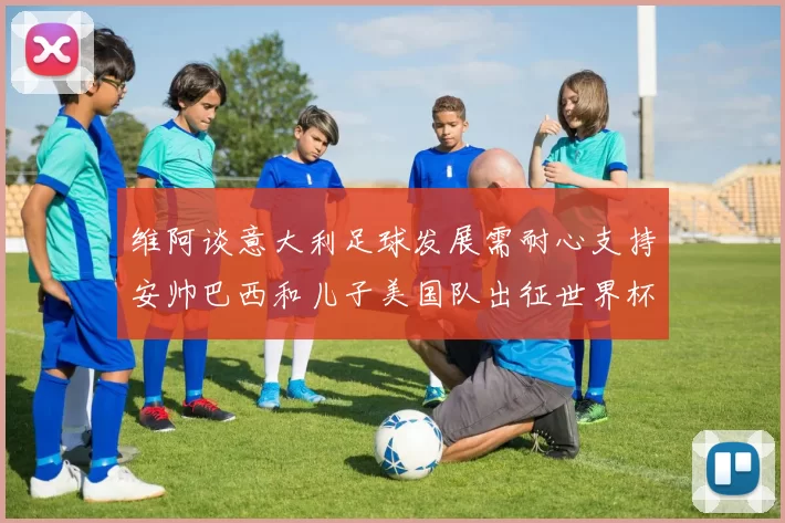 维阿谈意大利足球发展需耐心支持安帅巴西和儿子美国队出征世界杯