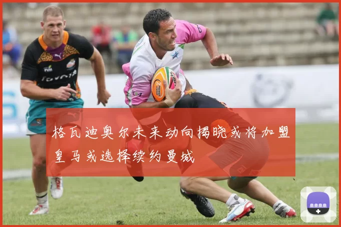 格瓦迪奥尔未来动向揭晓或将加盟皇马或选择续约曼城