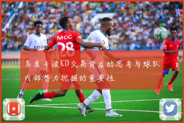 乌度卡谈KD交易背后的思考与球队内部潜力挖掘的重要性