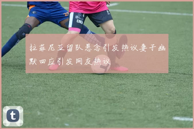 拉菲尼亚留队悬念引发热议妻子幽默回应引发网友热议