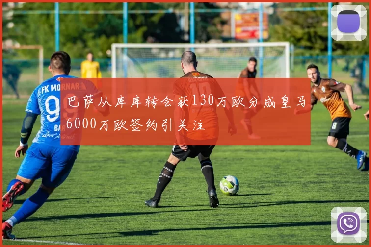 巴萨从库库转会获130万欧分成皇马6000万欧签约引关注
