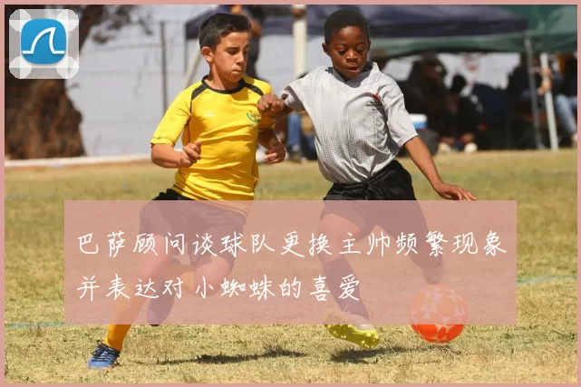 巴萨顾问谈球队更换主帅频繁现象并表达对小蜘蛛的喜爱