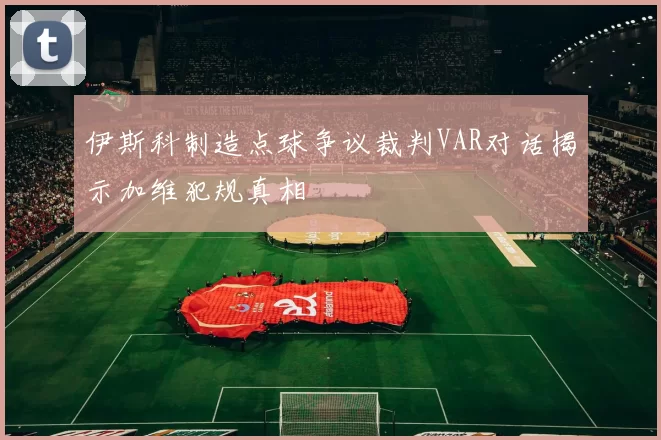 伊斯科制造点球争议裁判VAR对话揭示加维犯规真相