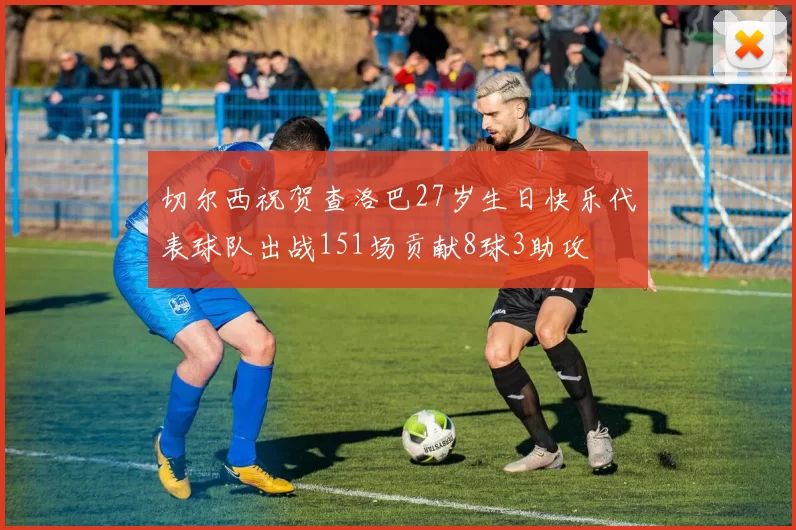 切尔西祝贺查洛巴27岁生日快乐代表球队出战151场贡献8球3助攻