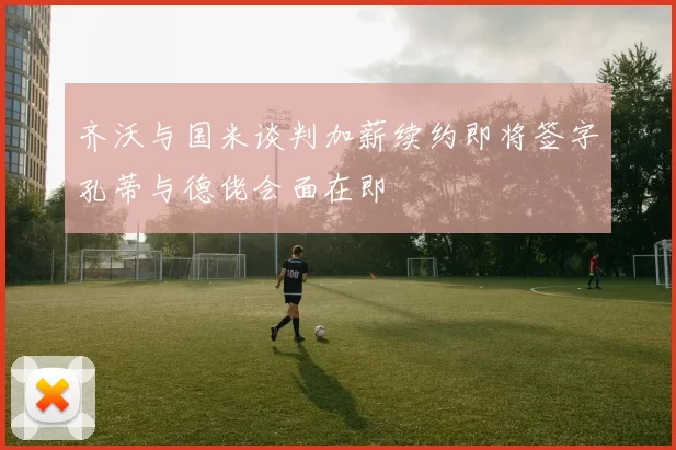 齐沃与国米谈判加薪续约即将签字孔蒂与德佬会面在即
