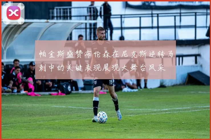 帕金斯盛赞布伦森在尼克斯逆转马刺中的关键表现展现大舞台风采