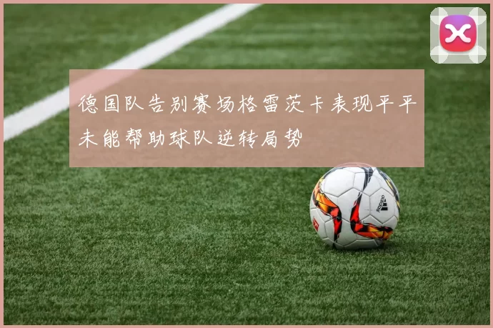 德国队告别赛场格雷茨卡表现平平未能帮助球队逆转局势