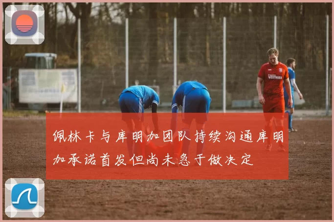 佩林卡与库明加团队持续沟通库明加承诺首发但尚未急于做决定
