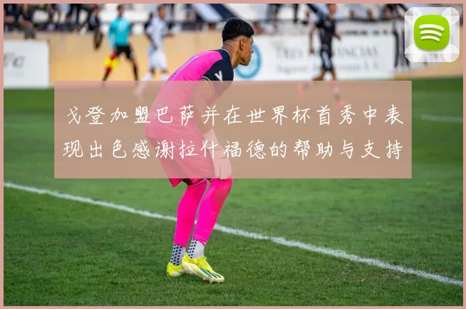 戈登加盟巴萨并在世界杯首秀中表现出色感谢拉什福德的帮助与支持