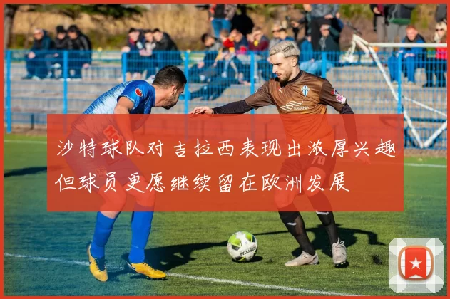 沙特球队对吉拉西表现出浓厚兴趣但球员更愿继续留在欧洲发展