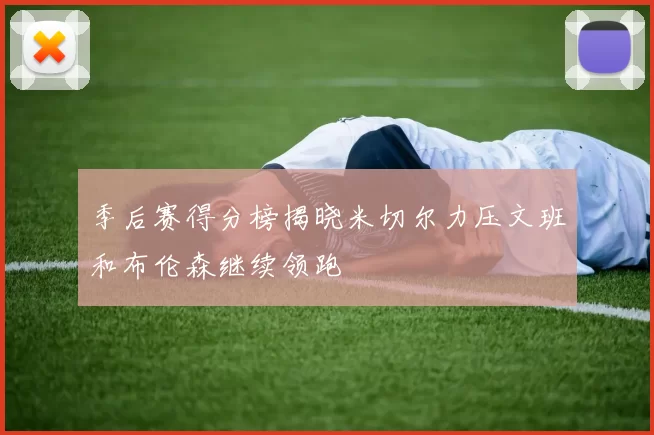 季后赛得分榜揭晓米切尔力压文班和布伦森继续领跑