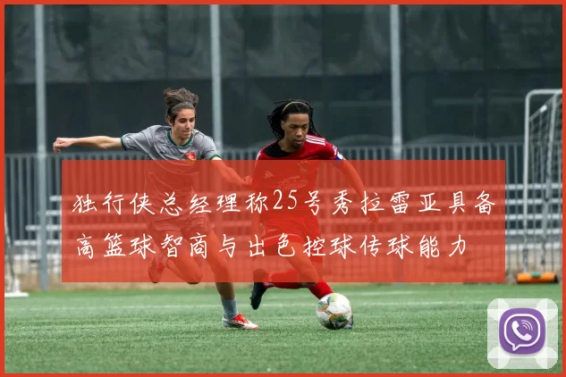 独行侠总经理称25号秀拉雷亚具备高篮球智商与出色控球传球能力