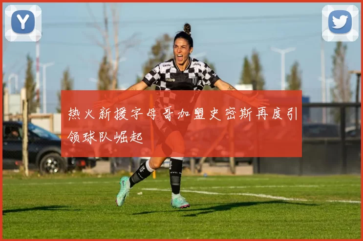 热火新援字母哥加盟史密斯再度引领球队崛起