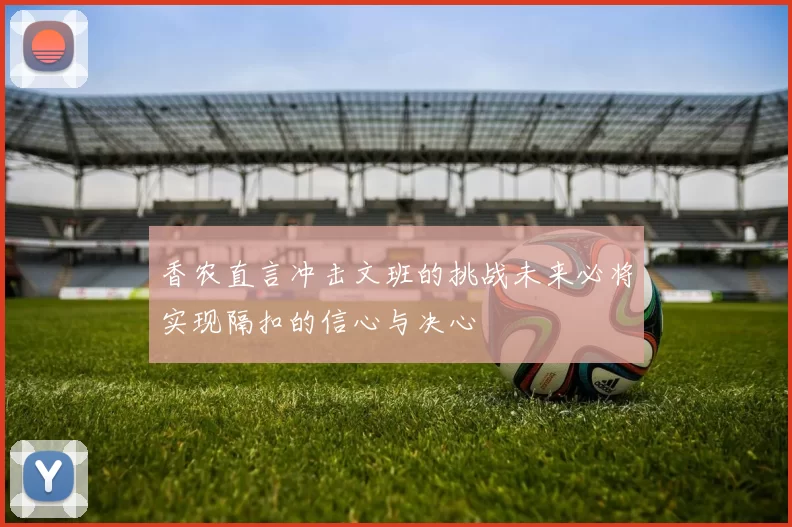 香农直言冲击文班的挑战未来必将实现隔扣的信心与决心