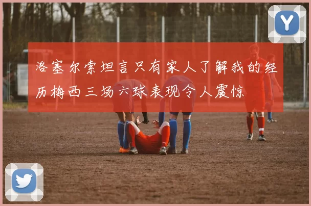 洛塞尔索坦言只有家人了解我的经历梅西三场六球表现令人震惊