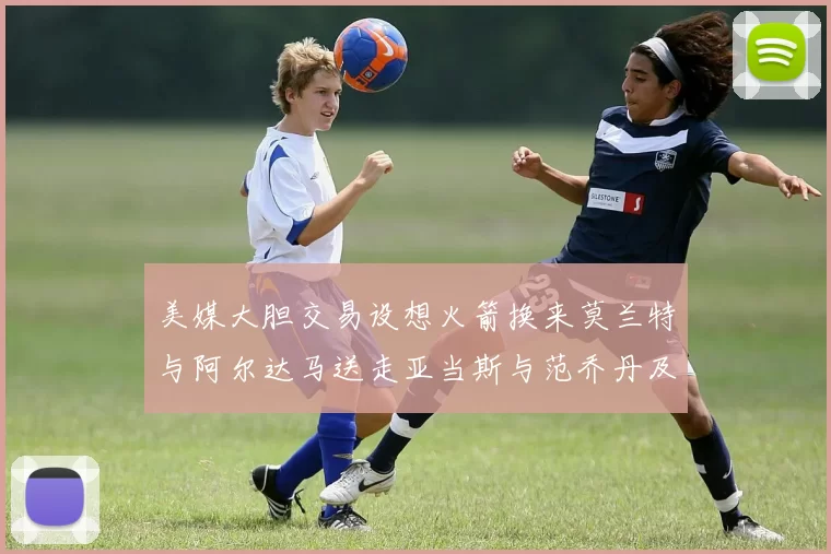 美媒大胆交易设想火箭换来莫兰特与阿尔达马送走亚当斯与范乔丹及两个选秀权