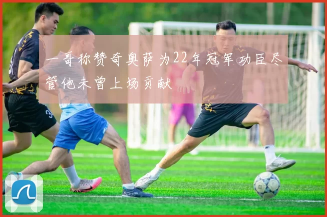 一哥称赞奇奥萨为22年冠军功臣尽管他未曾上场贡献